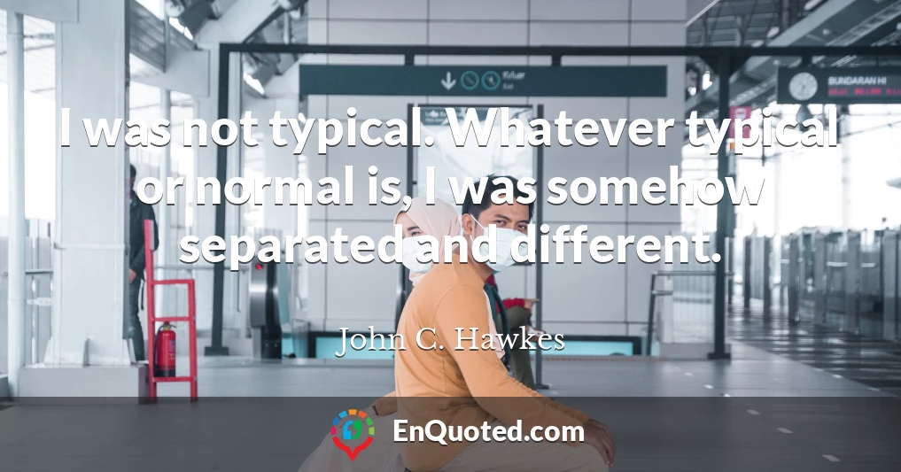 I was not typical. Whatever typical or normal is, I was somehow separated and different.