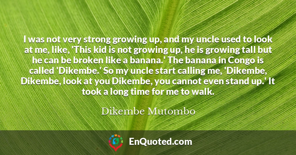 I was not very strong growing up, and my uncle used to look at me, like, 'This kid is not growing up, he is growing tall but he can be broken like a banana.' The banana in Congo is called 'Dikembe.' So my uncle start calling me, 'Dikembe, Dikembe, look at you Dikembe, you cannot even stand up.' It took a long time for me to walk.