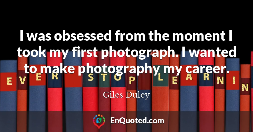 I was obsessed from the moment I took my first photograph. I wanted to make photography my career.