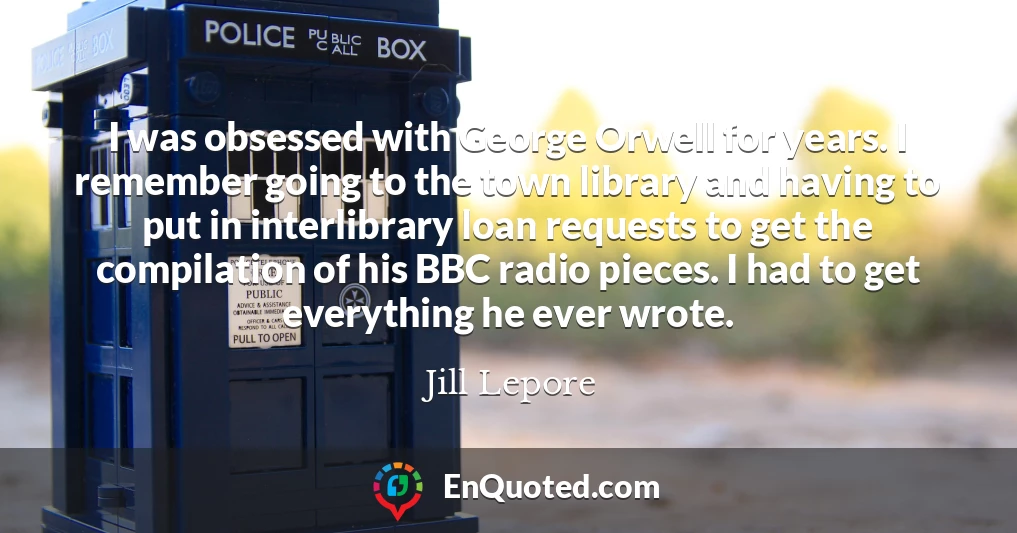 I was obsessed with George Orwell for years. I remember going to the town library and having to put in interlibrary loan requests to get the compilation of his BBC radio pieces. I had to get everything he ever wrote.