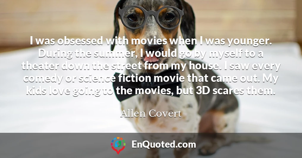 I was obsessed with movies when I was younger. During the summer, I would go by myself to a theater down the street from my house. I saw every comedy or science fiction movie that came out. My kids love going to the movies, but 3D scares them.