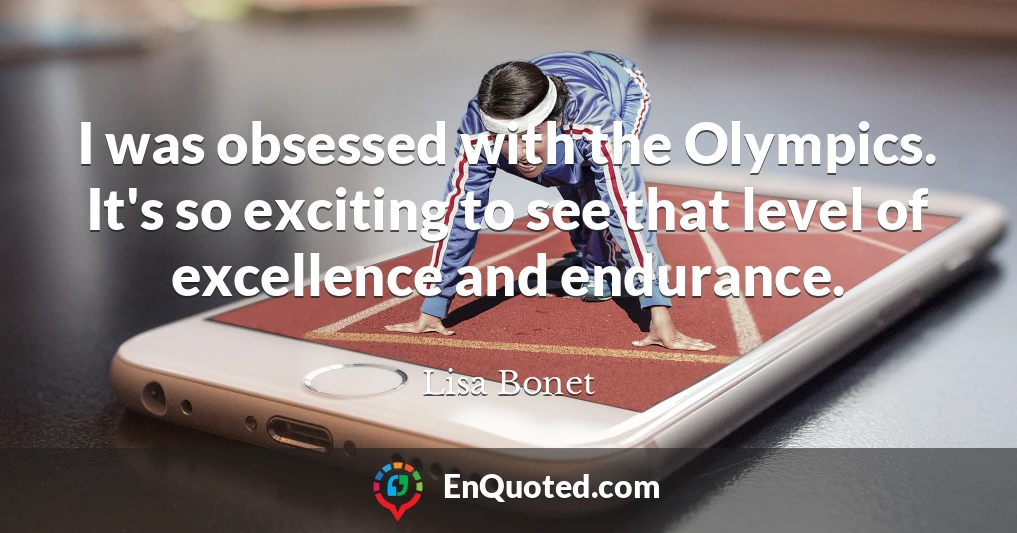 I was obsessed with the Olympics. It's so exciting to see that level of excellence and endurance.