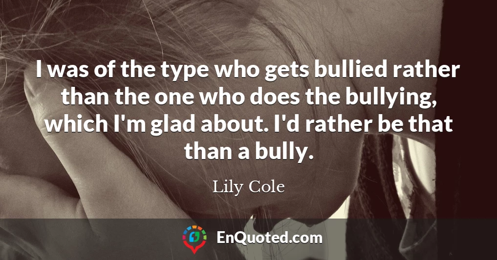 I was of the type who gets bullied rather than the one who does the bullying, which I'm glad about. I'd rather be that than a bully.