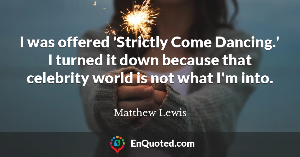 I was offered 'Strictly Come Dancing.' I turned it down because that celebrity world is not what I'm into.