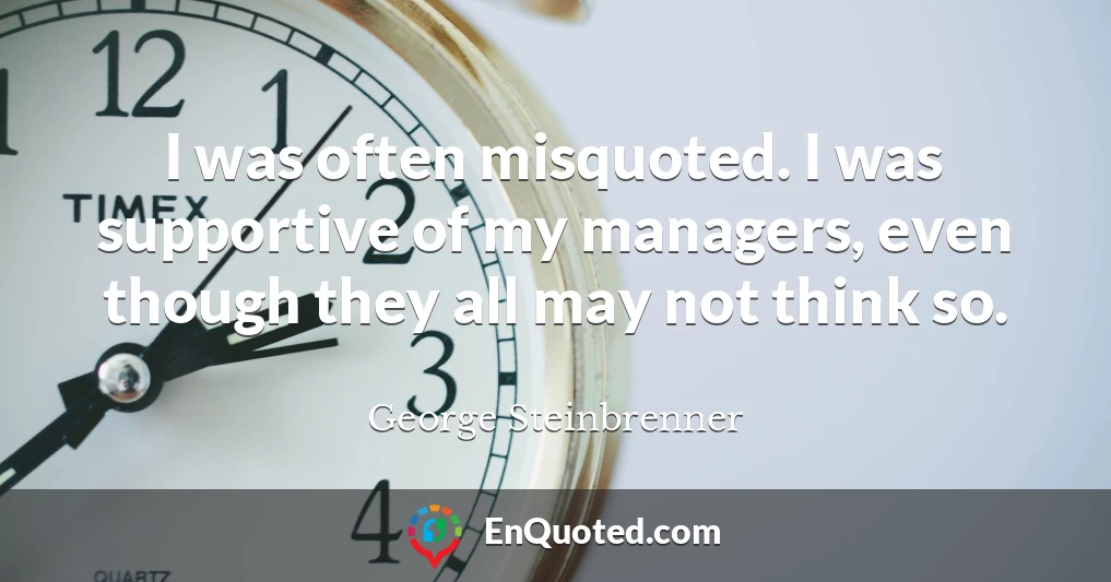 I was often misquoted. I was supportive of my managers, even though they all may not think so.