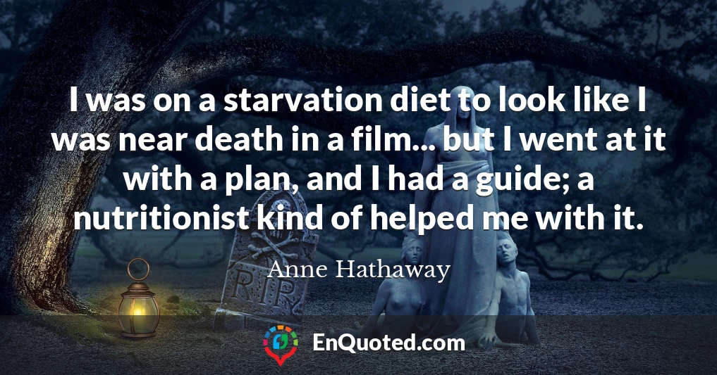 I was on a starvation diet to look like I was near death in a film... but I went at it with a plan, and I had a guide; a nutritionist kind of helped me with it.