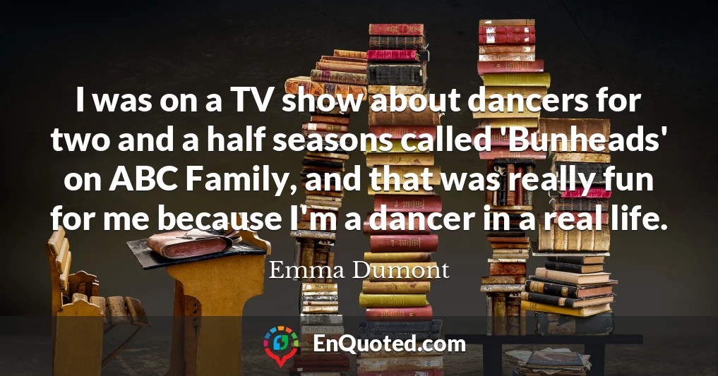 I was on a TV show about dancers for two and a half seasons called 'Bunheads' on ABC Family, and that was really fun for me because I'm a dancer in a real life.