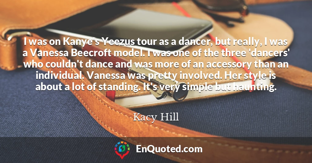 I was on Kanye's Yeezus tour as a dancer, but really, I was a Vanessa Beecroft model. I was one of the three 'dancers' who couldn't dance and was more of an accessory than an individual. Vanessa was pretty involved. Her style is about a lot of standing. It's very simple but haunting.