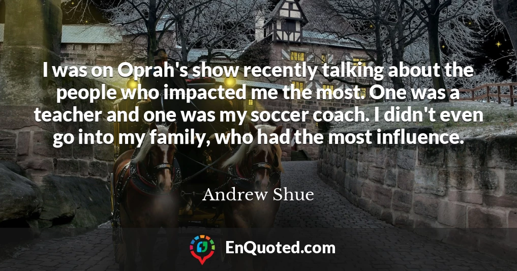 I was on Oprah's show recently talking about the people who impacted me the most. One was a teacher and one was my soccer coach. I didn't even go into my family, who had the most influence.