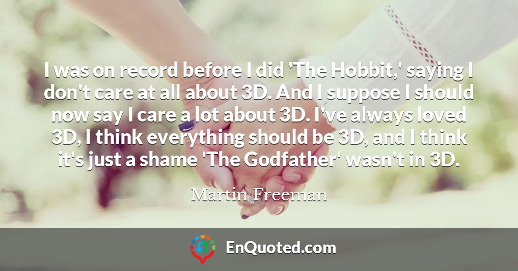 I was on record before I did 'The Hobbit,' saying I don't care at all about 3D. And I suppose I should now say I care a lot about 3D. I've always loved 3D, I think everything should be 3D, and I think it's just a shame 'The Godfather' wasn't in 3D.