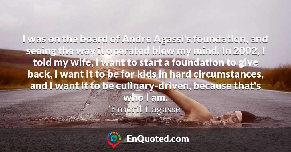 I was on the board of Andre Agassi's foundation, and seeing the way it operated blew my mind. In 2002, I told my wife, I want to start a foundation to give back, I want it to be for kids in hard circumstances, and I want it to be culinary-driven, because that's who I am.