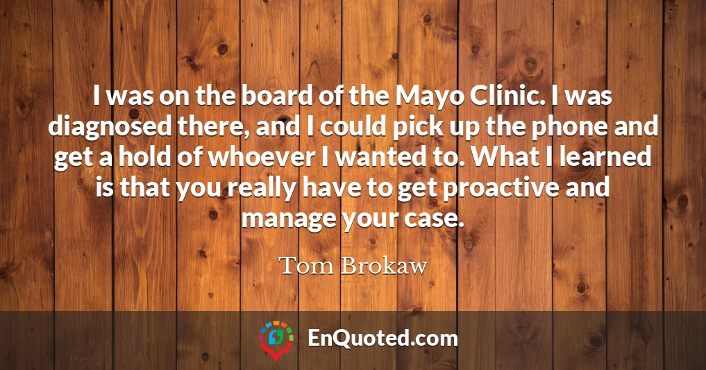 I was on the board of the Mayo Clinic. I was diagnosed there, and I could pick up the phone and get a hold of whoever I wanted to. What I learned is that you really have to get proactive and manage your case.