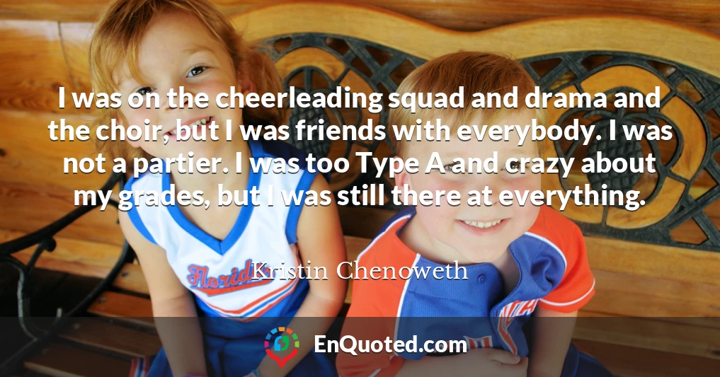 I was on the cheerleading squad and drama and the choir, but I was friends with everybody. I was not a partier. I was too Type A and crazy about my grades, but I was still there at everything.