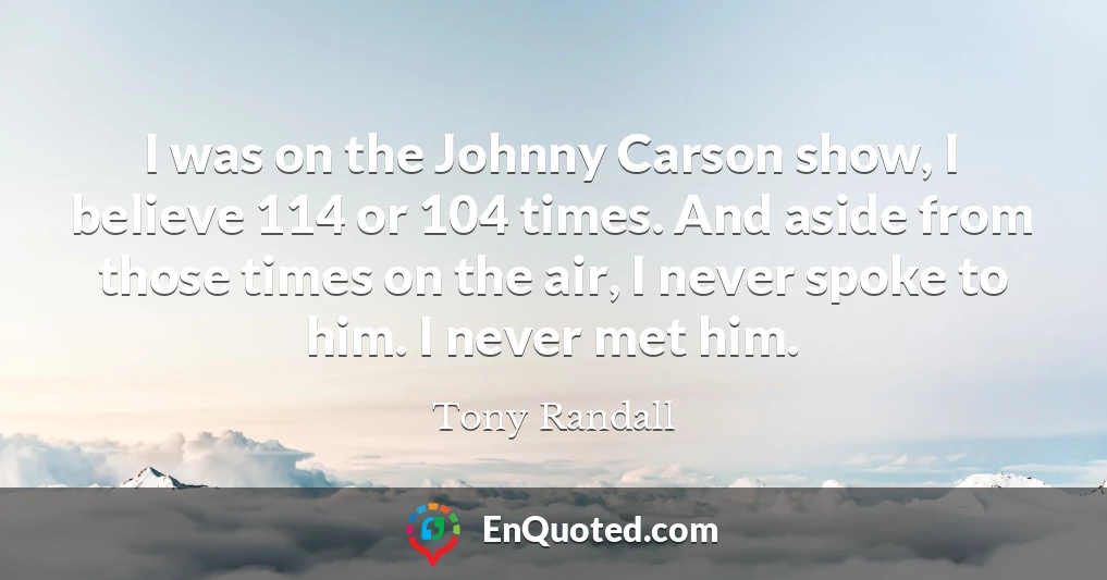 I was on the Johnny Carson show, I believe 114 or 104 times. And aside from those times on the air, I never spoke to him. I never met him.