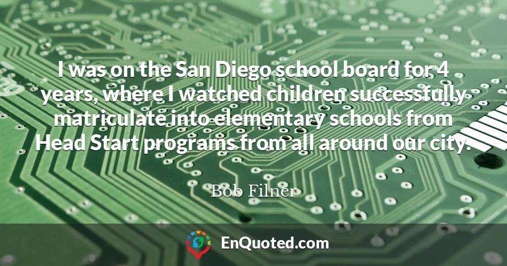 I was on the San Diego school board for 4 years, where I watched children successfully matriculate into elementary schools from Head Start programs from all around our city.
