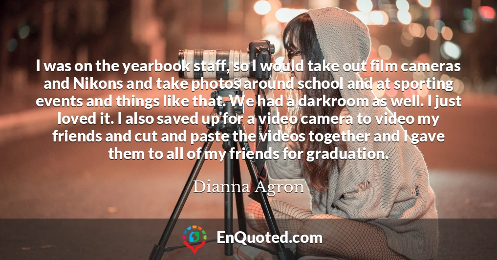 I was on the yearbook staff, so I would take out film cameras and Nikons and take photos around school and at sporting events and things like that. We had a darkroom as well. I just loved it. I also saved up for a video camera to video my friends and cut and paste the videos together and I gave them to all of my friends for graduation.