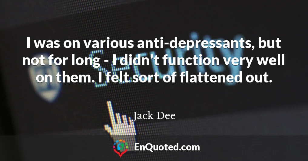 I was on various anti-depressants, but not for long - I didn't function very well on them. I felt sort of flattened out.