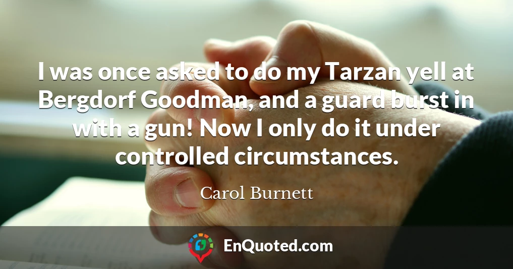 I was once asked to do my Tarzan yell at Bergdorf Goodman, and a guard burst in with a gun! Now I only do it under controlled circumstances.