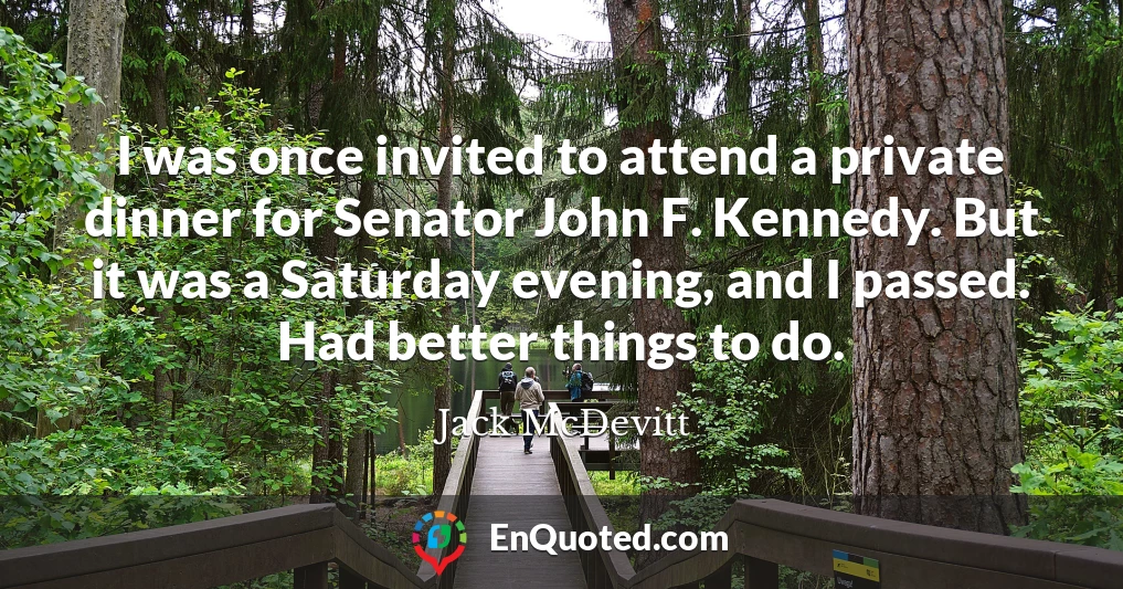 I was once invited to attend a private dinner for Senator John F. Kennedy. But it was a Saturday evening, and I passed. Had better things to do.