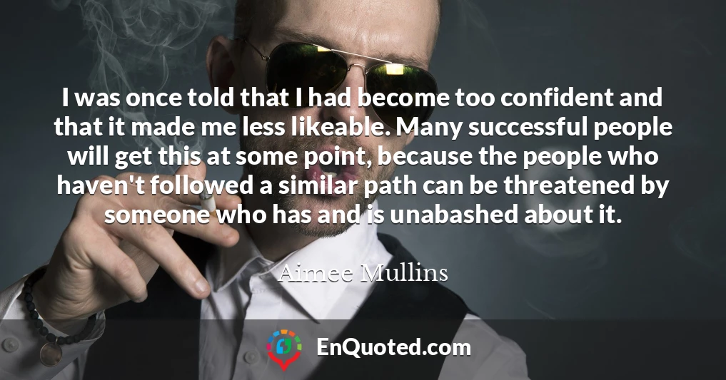 I was once told that I had become too confident and that it made me less likeable. Many successful people will get this at some point, because the people who haven't followed a similar path can be threatened by someone who has and is unabashed about it.