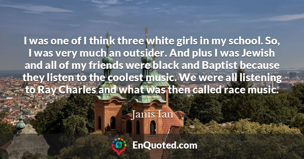 I was one of I think three white girls in my school. So, I was very much an outsider. And plus I was Jewish and all of my friends were black and Baptist because they listen to the coolest music. We were all listening to Ray Charles and what was then called race music.