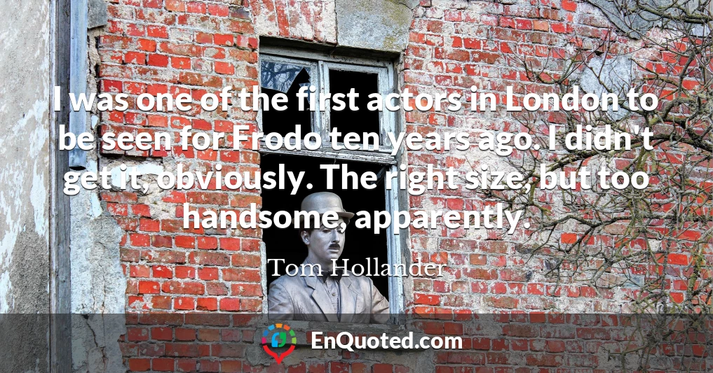 I was one of the first actors in London to be seen for Frodo ten years ago. I didn't get it, obviously. The right size, but too handsome, apparently.