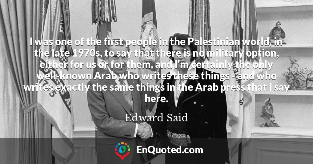 I was one of the first people in the Palestinian world, in the late 1970s, to say that there is no military option, either for us or for them, and I'm certainly the only well-known Arab who writes these things - and who writes exactly the same things in the Arab press that I say here.