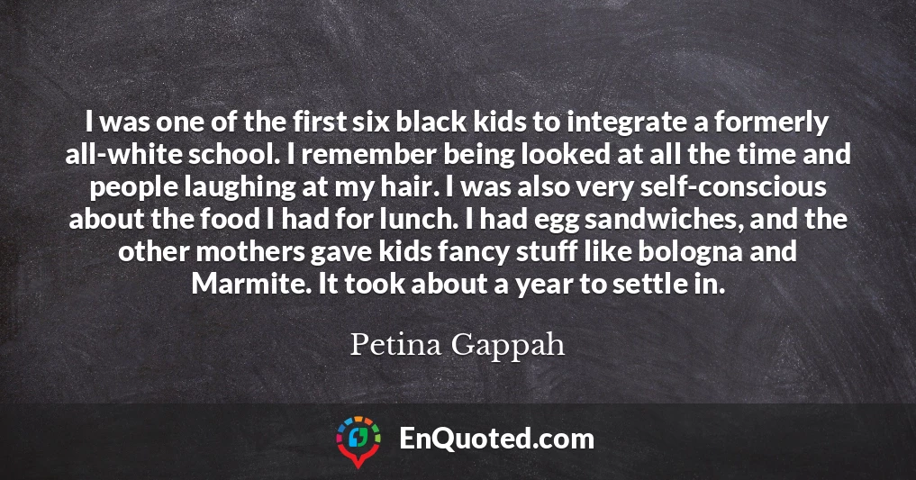 I was one of the first six black kids to integrate a formerly all-white school. I remember being looked at all the time and people laughing at my hair. I was also very self-conscious about the food I had for lunch. I had egg sandwiches, and the other mothers gave kids fancy stuff like bologna and Marmite. It took about a year to settle in.