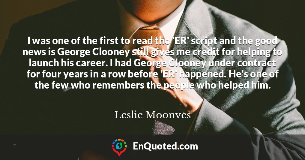 I was one of the first to read the 'ER' script and the good news is George Clooney still gives me credit for helping to launch his career. I had George Clooney under contract for four years in a row before 'ER' happened. He's one of the few who remembers the people who helped him.