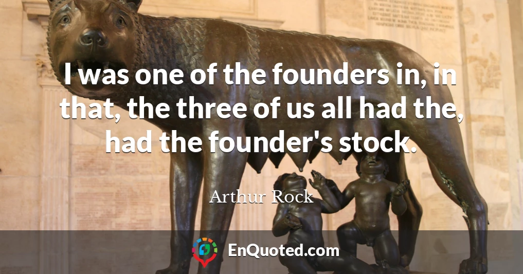 I was one of the founders in, in that, the three of us all had the, had the founder's stock.