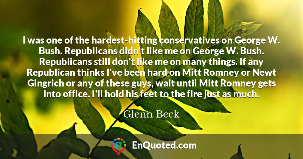 I was one of the hardest-hitting conservatives on George W. Bush. Republicans didn't like me on George W. Bush. Republicans still don't like me on many things. If any Republican thinks I've been hard on Mitt Romney or Newt Gingrich or any of these guys, wait until Mitt Romney gets into office. I'll hold his feet to the fire just as much.