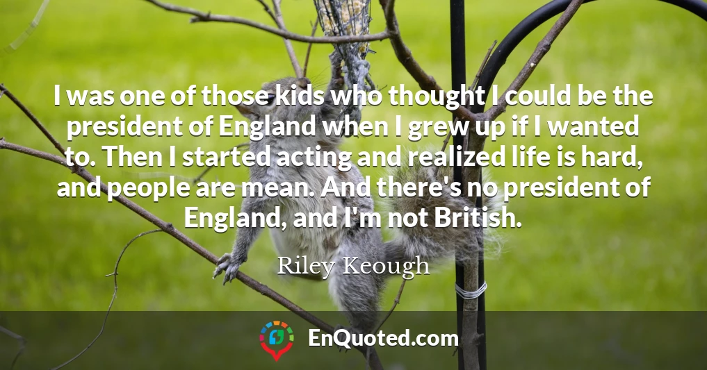 I was one of those kids who thought I could be the president of England when I grew up if I wanted to. Then I started acting and realized life is hard, and people are mean. And there's no president of England, and I'm not British.