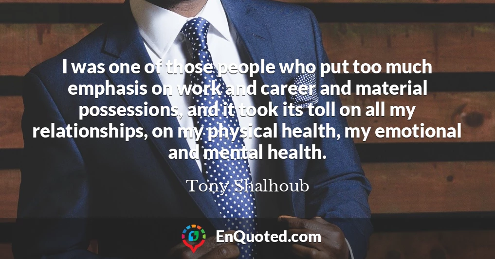 I was one of those people who put too much emphasis on work and career and material possessions, and it took its toll on all my relationships, on my physical health, my emotional and mental health.