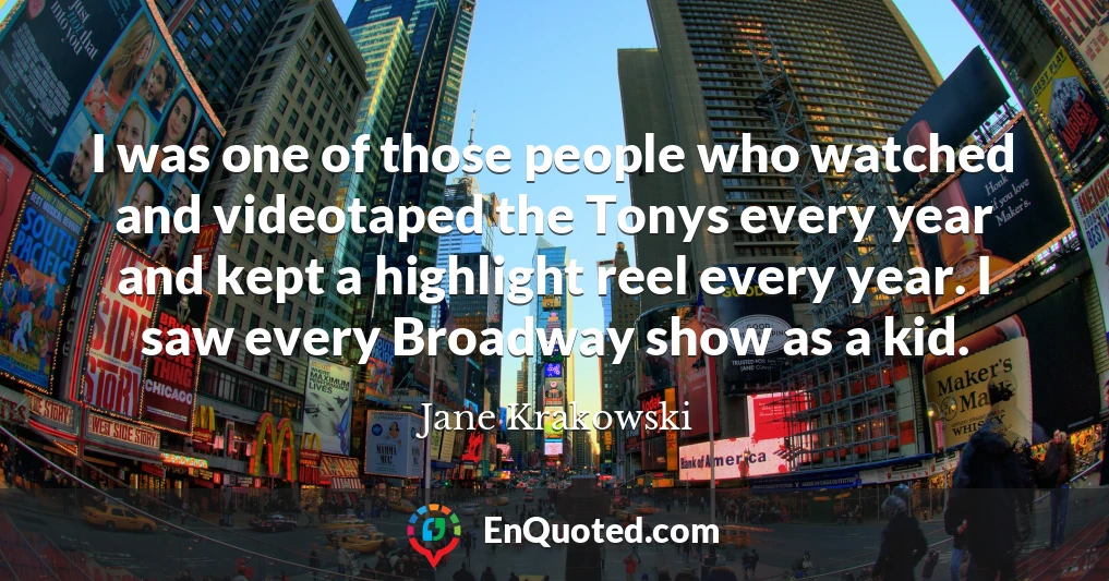 I was one of those people who watched and videotaped the Tonys every year and kept a highlight reel every year. I saw every Broadway show as a kid.