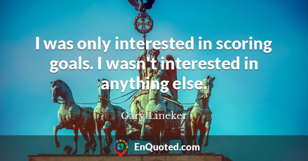 I was only interested in scoring goals. I wasn't interested in anything else.