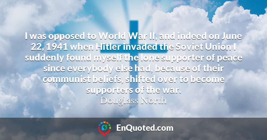I was opposed to World War II, and indeed on June 22, 1941 when Hitler invaded the Soviet Union I suddenly found myself the lone supporter of peace since everybody else had, because of their communist beliefs, shifted over to become supporters of the war.