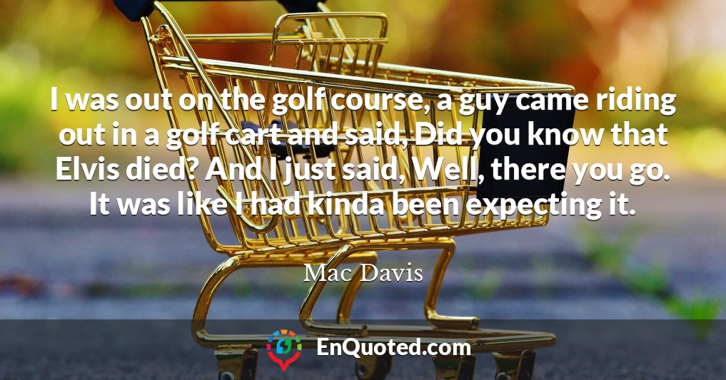 I was out on the golf course, a guy came riding out in a golf cart and said, Did you know that Elvis died? And I just said, Well, there you go. It was like I had kinda been expecting it.