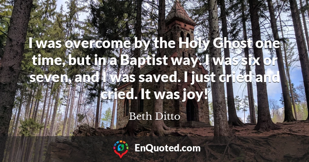 I was overcome by the Holy Ghost one time, but in a Baptist way. I was six or seven, and I was saved. I just cried and cried. It was joy!