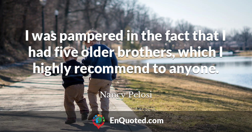 I was pampered in the fact that I had five older brothers, which I highly recommend to anyone.