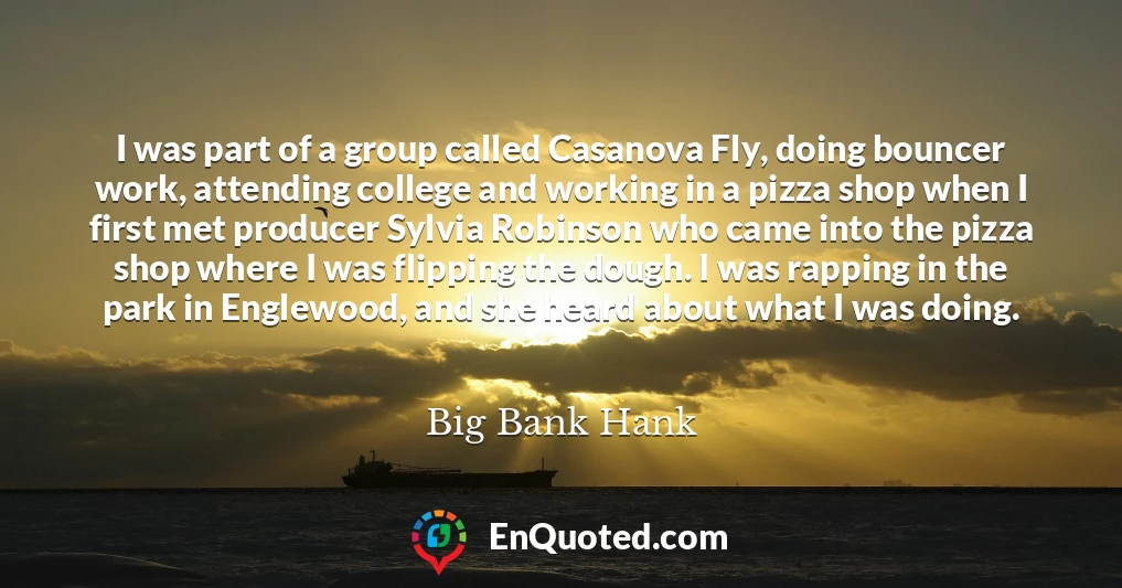 I was part of a group called Casanova Fly, doing bouncer work, attending college and working in a pizza shop when I first met producer Sylvia Robinson who came into the pizza shop where I was flipping the dough. I was rapping in the park in Englewood, and she heard about what I was doing.