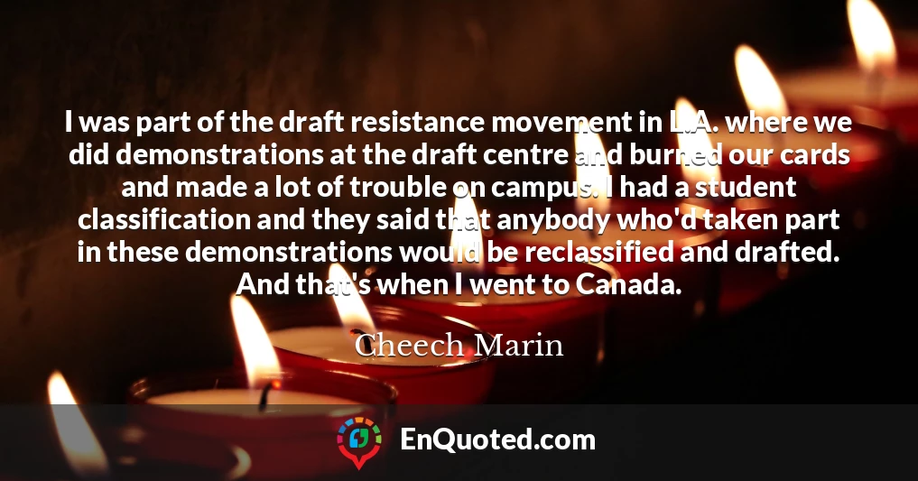 I was part of the draft resistance movement in L.A. where we did demonstrations at the draft centre and burned our cards and made a lot of trouble on campus. I had a student classification and they said that anybody who'd taken part in these demonstrations would be reclassified and drafted. And that's when I went to Canada.