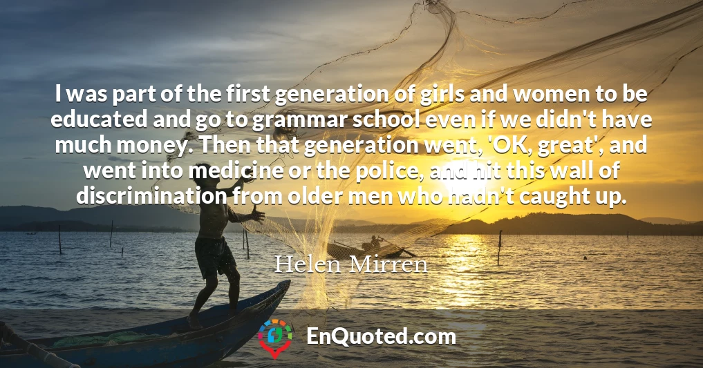 I was part of the first generation of girls and women to be educated and go to grammar school even if we didn't have much money. Then that generation went, 'OK, great', and went into medicine or the police, and hit this wall of discrimination from older men who hadn't caught up.