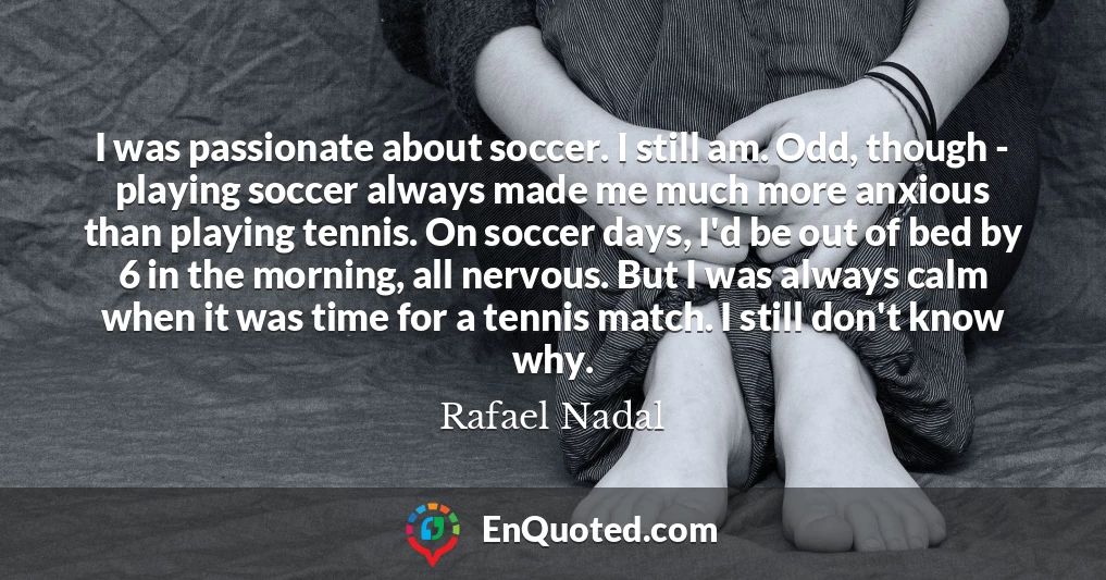 I was passionate about soccer. I still am. Odd, though - playing soccer always made me much more anxious than playing tennis. On soccer days, I'd be out of bed by 6 in the morning, all nervous. But I was always calm when it was time for a tennis match. I still don't know why.