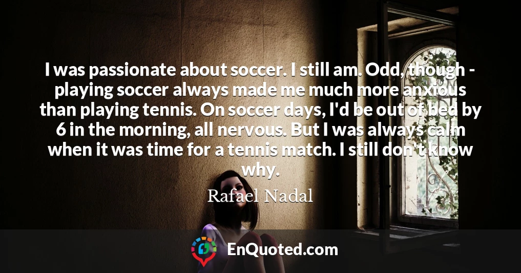 I was passionate about soccer. I still am. Odd, though - playing soccer always made me much more anxious than playing tennis. On soccer days, I'd be out of bed by 6 in the morning, all nervous. But I was always calm when it was time for a tennis match. I still don't know why.