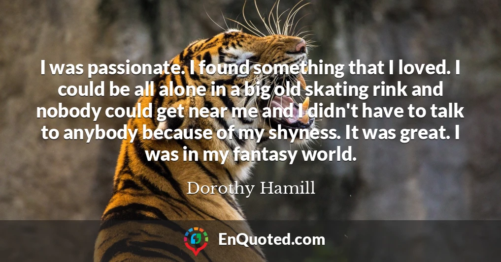 I was passionate. I found something that I loved. I could be all alone in a big old skating rink and nobody could get near me and I didn't have to talk to anybody because of my shyness. It was great. I was in my fantasy world.