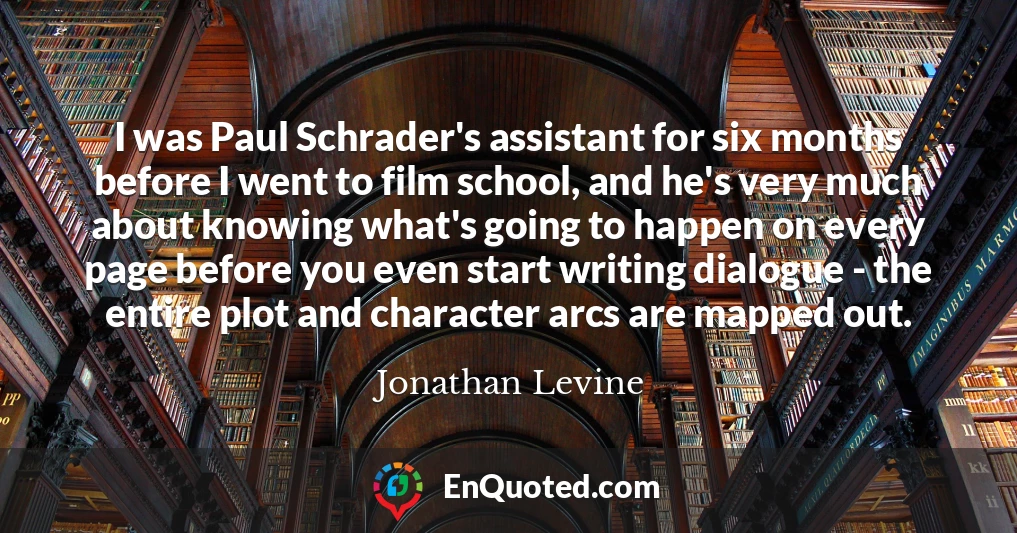 I was Paul Schrader's assistant for six months before I went to film school, and he's very much about knowing what's going to happen on every page before you even start writing dialogue - the entire plot and character arcs are mapped out.