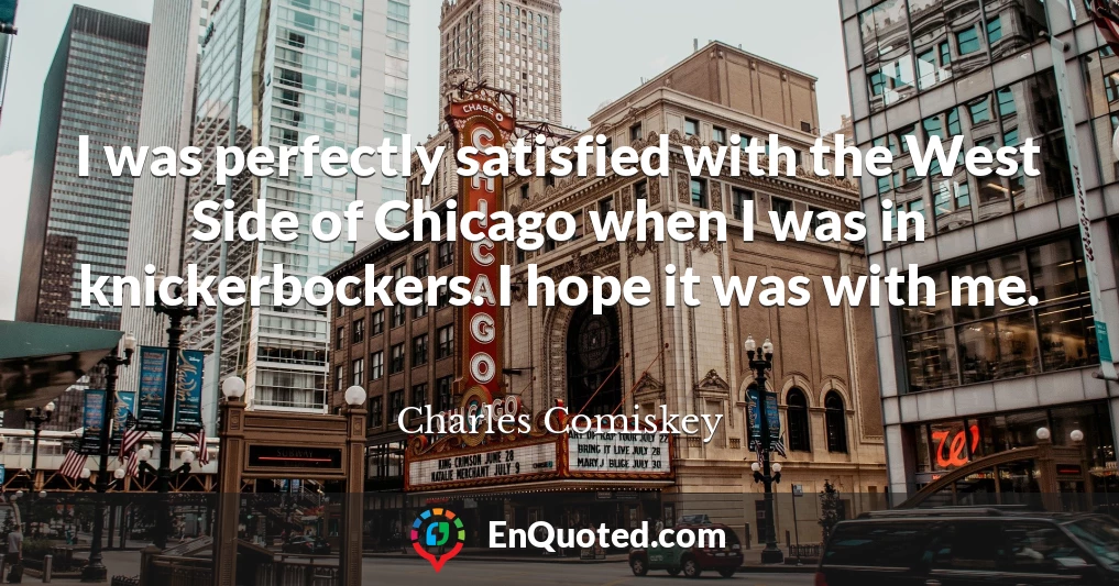I was perfectly satisfied with the West Side of Chicago when I was in knickerbockers. I hope it was with me.