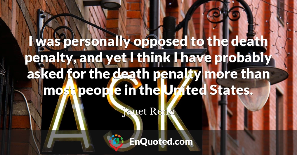 I was personally opposed to the death penalty, and yet I think I have probably asked for the death penalty more than most people in the United States.