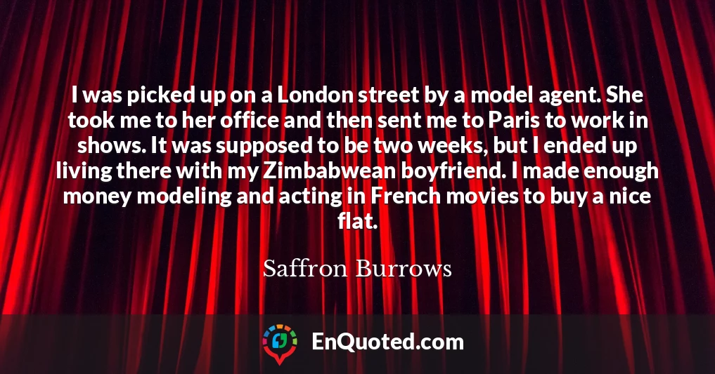 I was picked up on a London street by a model agent. She took me to her office and then sent me to Paris to work in shows. It was supposed to be two weeks, but I ended up living there with my Zimbabwean boyfriend. I made enough money modeling and acting in French movies to buy a nice flat.