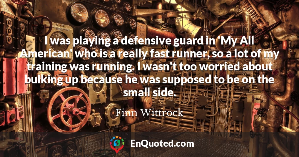 I was playing a defensive guard in 'My All American' who is a really fast runner, so a lot of my training was running. I wasn't too worried about bulking up because he was supposed to be on the small side.